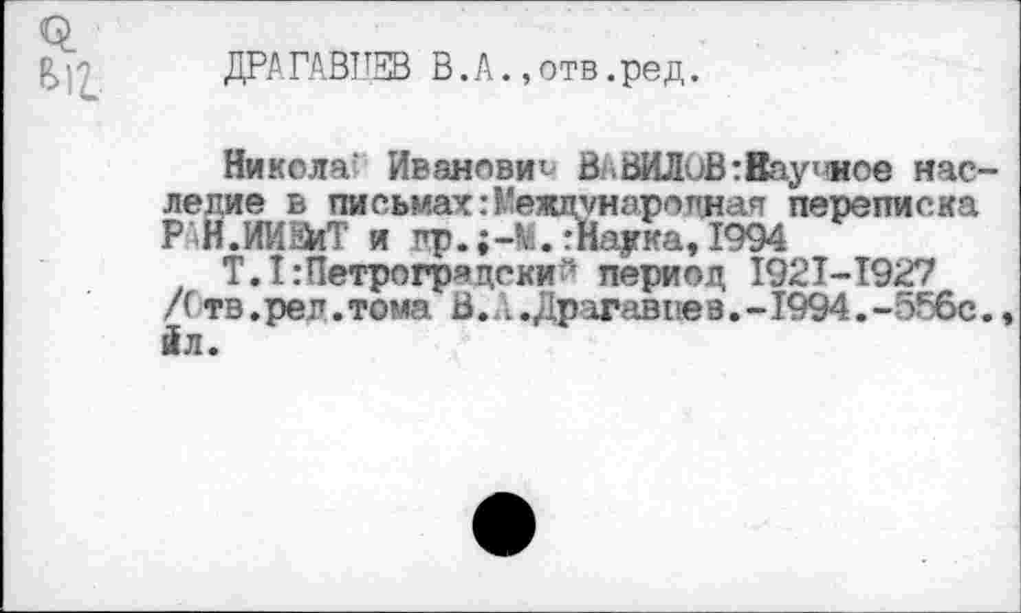 ﻿612.
ДРАГАВЦЕВ В. А., отв. ред.
Никола Иванович В .ВИЛиВ: Научное наследие в письмах:Международная переписка Р Н.ИИЕйТ и пр.;-м77На|гка, 1994
Т. Т:Петрогряцеки'- период 1921-1927 Лтв.реп.тома В. ..Драгав1!е9.-1994.-556с. йл.